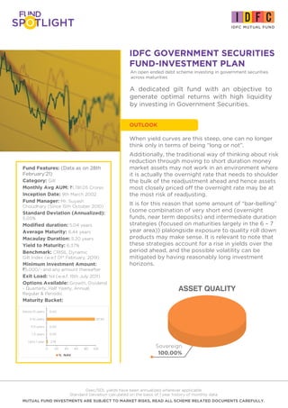 IDFC GOVERNMENT SECURITIES
FUND-INVESTMENT PLAN
Fund Features: (Data as on 28th
February'21)
Category: Gilt
Monthly Avg AUM: `1,781.05 Crores
Inception Date: 9th March 2002
Fund Manager: Mr. Suyash
Choudhary (Since 15th October 2010)
Standard Deviation (Annualized):
5.05%
Modified duration: 5.04 years
Average Maturity: 6.44 years
Macaulay Duration: 5.20 years
Yield to Maturity: 6.37%
Benchmark: CRISIL Dynamic
Gilt Index (w.e.f 01st
February, 2019)
Minimum Investment Amount:
`5,000/- and any amount thereafter
Exit Load: Nil (w.e.f. 15th July 2011)
Options Available: Growth, Dividend
- Quarterly, Half Yearly, Annual,
Regular & Periodic
Maturity Bucket:
Gsec/SDL yields have been annualized wherever applicable
Standard Deviation calculated on the basis of 1 year history of monthly data
MUTUAL FUND INVESTMENTS ARE SUBJECT TO MARKET RISKS, READ ALL SCHEME RELATED DOCUMENTS CAREFULLY.
A dedicated gilt fund with an objective to
generate optimal returns with high liquidity
by investing in Government Securities.
ASSET QUALITY
Sovereign
100.00%
When yield curves are this steep, one can no longer
think only in terms of being “long or not”.
Additionally, the traditional way of thinking about risk
reduction through moving to short duration money
market assets may not work in an environment where
it is actually the overnight rate that needs to shoulder
the bulk of the readjustment ahead and hence assets
most closely priced off the overnight rate may be at
the most risk of readjusting.
It is for this reason that some amount of “bar-belling”
(some combination of very short end (overnight
funds, near term deposits) and intermediate duration
strategies (focused on maturities largely in the 6 – 7
year area)) plalongside exposure to quality roll down
products may make sense. It is relevant to note that
these strategies account for a rise in yields over the
period ahead, and the possible volatility can be
mitigated by having reasonably long investment
horizons.
OUTLOOK
An open ended debt scheme investing in government securities
across maturities
% NAV
2.18
0.00
0.00
97.82
0.00
0 20 40 60 80 100
Upto 1 year
1-3 years
3-5 years
5-10 years
Above 10 years
 