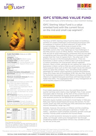 IDFC STERLING VALUE FUND
An open ended equity scheme following a value investment strategy
IDFC Sterling Value Fund is a value
oriented fund with the current focus
on the mid and small cap segment*.
From Indian equities point of view, the solid December’20
quarter earnings were clearly a key highlight. Few, if any, would
have been able to forecast, at the start of the current fiscal in
April’20, that December’20 quarter would deliver the highest
ever quarterly profits for the BSE200 set of companies!
Domestic equity markets continued to trend higher in February.
Rally was majorly broad based and across the sectors. For the
month, Small cap (12%) and Mid cap (10%) delivered the highest
returns followed by Large cap (7%).
Globally, however, the worries on inflation and the unsettling
moves on the US 10-year yield gave a glimpse, a “trailer” of
reality – valuations could compress; economic growth could get
stunted, if bonds yields sustained and moved ahead.
For the current economic recovery to sustain, containing bond
yields, not through “yield curve management” but through
moderating inflation expectation will be a key variable to track
for the rest of the year.
FUND FEATURES: (Data as on 28th
February'21)
Category: Value
Monthly Avg AUM: `3,129.87 Crores
Inception Date: 7th March 2008
Fund Manager: Mr. Anoop Bhaskar (w.e.f.
30/04/2016) & Mr. Daylynn Pinto (w.e.f.
20/10/2016)
Other Parameters:
Beta: 1.05
R Square: 0.97
Standard Deviation (Annualized):30.68%
Benchmark: S&P BSE 400 MidSmallCap
TRI (w.e.f 11/11/2019)
Minimum Investment Amount: `5,000/-
and any amount thereafter.
Exit Load:
=If redeemed/switched out within 365
days from the date of allotment:
4Upto 10% of investment:Nil,
4For remaining investment: 1% of
applicable NAV.
=If redeemed / switched out after 365
days from date of allotment: Nil. (w.e.f.
May 08, 2020)
SIP Frequency: Monthly (Investor may
choose any day of the month except
29th, 30th and 31st as the date of
instalment.)
Options Available: Growth, Dividend
(Payout, Reinvestment and Sweep (from
Equity Schemes to Debt Schemes only))
Ratios calculated on the basis of 3 years history of monthly data.
The above mentioned is the current strategy of the Fund Manager. However, asset allocation and investment strategy shall be within broad
parameters of Scheme Information Document.
MUTUAL FUND INVESTMENTS ARE SUBJECT TO MARKET RISKS, READ ALL SCHEME RELATED DOCUMENTS CAREFULLY.
Face Value per Unit (in `) is 10
Dividend is not guaranteed and past performance may or
may not be sustained in future. Pursuant to payment of
dividend, the NAV of the scheme would fall to the extent of
payout and statutory levy (as applicable).
DIVIDEND `/UNIT €€ NAV
RECORD DATE
20-Mar-20 0.73 12.8800
16-Feb-18 1.38 23.2025
10-Mar-17 1.31 18.6235
10-Mar-17 1.37 19.3894
21-Mar-16 1.50 16.3433
16-Mar-15 2.00 20.8582
PLAN
DIRECT
REGULAR
FUND PHILOSOPHY*
The focus of IDFC Sterling Value Fund has been on building a
portfolio of Leader/Challengers and Emerging businesses with
an emphasis on bottom up stock selection. As part of the
current strategy, the portfolio looks to build on the
leaders/challengers – these are the market leaders in the
Non-Nifty sectors (like Tyres, Bearings) or Top Challengers in
the Nifty sectors (such as FMCG, Banks). The key parameters
that we look at while selecting the companies here are low debt
to operating cash flow and ROIC (Return on Invested Capital)
greater than the Cost of Capital (CoC). The other part of the
portfolio focuses on the Emerging Businesses. These are
businesses in down cycles or where scale is yet to be achieved
or where companies can fund growth without repeated
dilutions. Many a times, earnings do not capture fair value of the
businesses in down cycles or that are yet to achieve scale and
hence popular ratios such as P/E ratio might not be the relevant
metric to value the company. Thus, we believe that a better
parameter for relative value evaluation could be the Enterprise
Value (EV)/Sales ratio & Price/Book (P/B). We also filter stocks
for Sustained improvement in RoE (Return on Equity) and RoCE
(Return on Capital Employed) and those with Earnings Growth
higher than Nifty. This segregation helps in easy management of
risk & liquidity aspects of the portfolio.
OUTLOOK
 