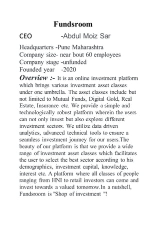 Fundsroom
CEO -Abdul Moiz Sar
Headquarters -Pune Maharashtra
Company size- near bout 60 employees
Company stage -unfunded
Founded year -2020
Overview :- It is an online investment platform
which brings various investment asset classes
under one umbrella. The asset classes include but
not limited to Mutual Funds, Digital Gold, Real
Estate, Insurance etc. We provide a simple and
technologically robust platform wherein the users
can not only invest but also explore different
investment sectors. We utilize data driven
analytics, advanced technical tools to ensure a
seamless investment journey for our users.The
beauty of our platform is that we provide a wide
range of investment asset classes which facilitates
the user to select the best sector according to his
demographics, investment capital, knowledge,
interest etc. A platform where all classes of people
ranging from HNI to retail investors can come and
invest towards a valued tomorrow.In a nutshell,
Fundsroom is "Shop of investment "!
 