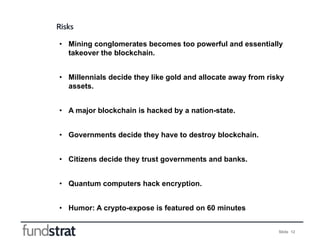 Slide 12
Risks
• Mining conglomerates becomes too powerful and essentially
takeover the blockchain.
• Millennials decide t...