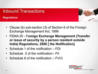• Clause (b) sub-section (3) of Section 6 of the Foreign
Exchange Management Act, 1999
• FEMA 20 - Foreign Exchange Management (Transfer
or issue of security by a person resident outside
India) Regulations, 2000 [ the Notification]
• Schedule 1 of the notification :- FDI
• Schedule 2 of the notification:- FII
• Schedule 6 of the notification :- FVCI
Inbound Transactions
Regulations
 