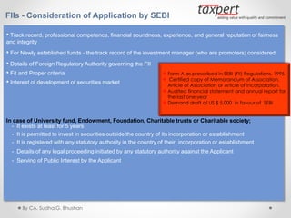 FIIs - Consideration of Application by SEBI
• Track record, professional competence, financial soundness, experience, and general reputation of fairness
and integrity
• For Newly established funds - the track record of the investment manager (who are promoters) considered
• Details of Foreign Regulatory Authority governing the FII
• Fit and Proper criteria
• Interest of development of securities market
In case of University fund, Endowment, Foundation, Charitable trusts or Charitable society;
- It exists at least for 5 years
- It is permitted to invest in securities outside the country of its incorporation or establishment
- It is registered with any statutory authority in the country of their incorporation or establishment
- Details of any legal proceeding initiated by any statutory authority against the Applicant
- Serving of Public Interest by the Applicant
 Form A as prescribed in SEBI (FII) Regulations, 1995
 Certified copy of Memorandum of Association,
Article of Association or Article of Incorporation.
 Audited financial statement and annual report for
the last one year
 Demand draft of US $ 5,000 in favour of SEBI
By CA. Sudha G. Bhushan
 