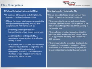 FIIs - Other points
Off-shore Derivative Instruments (ODIs)
• FII can issue ODIs against underlying listed (or
proposed to be listed)Indian securities
• ODIs can be issued only to persons regulated by
appropriate foreign regulatory authority after
compliance with KYC norms such as
- person regulated/supervised and
licensed/registered by a foreign central bank
- person registered and regulated by a
securities or futures regulator in any foreign
country or state
- broad-based fund or portfolio incorporated or
established outside India or proprietary fund
of a registered FII/ university fund,
endowment, foundation, charitable trust or
charitable society whose investments are
managed by eligible persons
Other key benefits / features for FIIs
• FIIs are allowed to hedge foreign currency risks
subject to prescribed terms and conditions
• FIIs are permitted to cancel and rebook foreign
exchange forward contracts upto 10 percent of the
market value of the portfolio as at the beginning of
the financial year
• FIIs are allowed to hedge risk against default in
corporate bonds as per the Credit Default Swaps
(‘CDS’’) guidelines issued by RBI; FIIs can buy
CDS contracts
• FIIs are required to file prescribed details with the
Competition Commission of India (‘CCI’) if their
investments in an Indian Company are pursuant
to an investment agreement or loan agreement
By CA. Sudha G. Bhushan
 
