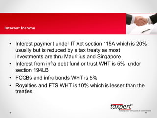 • Interest payment under IT Act section 115A which is 20%
usually but is reduced by a tax treaty as most
investments are thru Mauritius and Singapore
• Interest from infra debt fund or trust WHT is 5% under
section 194LB
• FCCBs and infra bonds WHT is 5%
• Royalties and FTS WHT is 10% which is lesser than the
treaties
Interest Income
 