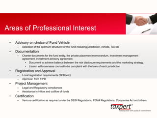 • Advisory on choice of Fund Vehicle
– Selection of the optimum structure for the fund including jurisdiction, vehicle, Tax etc
• Documentation
– Charter documents for the fund entity, the private placement memorandum, investment management
agreement, investment advisory agreement.
• Document to achieve balance between the risk disclosure requirements and the marketing strategy.
• Liasion with overseas counsel to be complaint with the laws of each jurisdiction
• Registration and Approval
– Local registration requirements (SEBI etc)
– Approval from FIPB
• Project Management
– Legal and Regulatory compliances
– Assistance in inflow and outflow of funds
• Certification
– Various certification as required under the SEBI Regulations, FEMA Regulations, Companies Act and others
Areas of Professional Interest
 