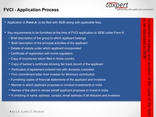 FVCI - Application Process
• Application in Form A to be filed with SEBI along with applicable fees
• Key requirements to be furnished at the time of FVCI application to SEBI under Form A:
− Brief description of the group to which applicant belongs
− Brief description of the principal activities of the applicant
− Details of statute under which applicant incorporated
− Certificate of registration with home regulators
− Copy of income-tax return filed in home country
− Copy of banker’s certificate showing fair track record of the applicant
− Particulars of agreement entered into with domestic custodian
− Firm commitment letter from investor for Minimum contribution
− Furnishing copies of financial statements of the applicant and investors
− Manner in which applicant proposes to conduct investments in India
− Names of the client in whose behalf applicant proposes to invest in India
− Furnishing of name, address, contact, email address of all directors and investors
By CA. Sudha G. Bhushan
Investmentstrategyanddurationoflifecycleofthefund
tobedisclosedtoSEBI
 