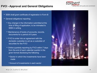 FVCI - Approval and General Obligations
• SEBI shall grant certificate of registration in Form B
• General obligations/ reporting
− Any change in the information submitted at the
time of filing of application, to be intimated to
SEBI in writing
− Maintenance of books of accounts, records,
documents for a period of 8 years
− FVCI to enter into an agreement with the
domestic custodian to act as a custodian of
securities for the FVCI
− Online quarterly reporting by FVCI within 7 days
from the end of each calendar quarter in the
given format disclosing the following:
• Sector in which the investments have been
made
• Amount of investments in each sector
By CA. Sudha G. Bhushan
 