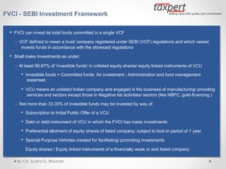 FVCI - SEBI Investment Framework
• FVCI can invest its total funds committed in a single VCF
- VCF defined to mean a trust/ company registered under SEBI (VCF) regulations and which raises/
invests funds in accordance with the aforesaid regulations
• Shall make Investments as under:
- At least 66.67% of ‘investible funds’ in unlisted equity shares/ equity linked instruments of VCU
• Investible funds = Committed funds for investment - Administration and fund management
expenses
• VCU means an unlisted Indian company and engaged in the business of manufacturing/ providing
services and sectors except those in Negative list activities/ sectors (like NBFC, gold-financing )
- Not more than 33.33% of investible funds may be invested by way of:
• Subscription to Initial Public Offer of a VCU
• Debt or debt instrument of VCU in which the FVCI has made investments
• Preferential allotment of equity shares of listed company; subject to lock-in period of 1 year
• Special Purpose Vehicles created for facilitating/ promoting investments
• Equity shares / Equity linked instruments of a financially weak or sick listed company
By CA. Sudha G. Bhushan
 