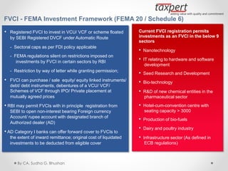 FVCI - FEMA Investment Framework (FEMA 20 / Schedule 6)
• Registered FVCI to invest in VCU/ VCF or scheme floated
by SEBI Registered DVCF under Automatic Route
- Sectoral caps as per FDI policy applicable
- FEMA regulations silent on restrictions imposed on
investments by FVCI in certain sectors by RBI
- Restriction by way of letter while granting permission;
• FVCI can purchase / sale equity/ equity linked instruments/
debt/ debt instruments, debentures of a VCU/ VCF/
Schemes of VCF through IPO/ Private placement at
mutually agreed prices
• RBI may permit FVCIs with in principle registration from
SEBI to open non-interest bearing Foreign currency
Account/ rupee account with designated branch of
Authorized dealer (AD)
• AD Category I banks can offer forward cover to FVCIs to
the extent of inward remittance; original cost of liquidated
investments to be deducted from eligible cover
Current FVCI registration permits
investments as an FVCI in the below 9
sectors
• Nanotechnology
• IT relating to hardware and software
development
• Seed Research and Development
• Bio-technology
• R&D of new chemical entities in the
pharmaceutical sector
• Hotel-cum-convention centre with
seating capacity > 3000
• Production of bio-fuels
• Dairy and poultry industry
• Infrastructure sector (As defined in
ECB regulations)
By CA. Sudha G. Bhushan
 