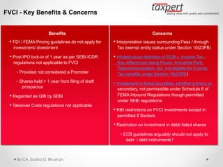 FVCI - Key Benefits & Concerns
Benefits
• FDI / FEMA Pricing guidelines do not apply for
investment/ divestment
• Post IPO lock-in of 1 year as per SEBI ICDR
regulations not applicable to FVCI
- Provided not considered a Promoter
- Shares held > 1 year from filing of draft
prospectus
• Regarded as QIB by SEBI
• Takeover Code regulations not applicable
Concerns
• Interpretation issues surrounding Pass / through
Tax exempt entity status under Section 10(23FB)
• Infrastructure definition of ECB v. Income Tax -
Key differences being Power, Industrial Park,
Telecommunication, etc not eligible for Income
Tax benefits under Section 10(23FB)
• Investment in listed securities, whether primary or
secondary, not permissible under Schedule 6 of
FEMA Inbound Regulations though permitted
under SEBI regulations
• RBI restrictions on FVCI investments except in
permitted 9 Sectors
• Restriction on investment in debt/ listed shares
- ECB guidelines arguably should not apply to
debt / debt instruments?
By CA. Sudha G. Bhushan
 