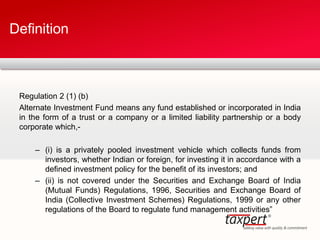 Regulation 2 (1) (b)
Alternate Investment Fund means any fund established or incorporated in India
in the form of a trust or a company or a limited liability partnership or a body
corporate which,-
– (i) is a privately pooled investment vehicle which collects funds from
investors, whether Indian or foreign, for investing it in accordance with a
defined investment policy for the benefit of its investors; and
– (ii) is not covered under the Securities and Exchange Board of India
(Mutual Funds) Regulations, 1996, Securities and Exchange Board of
India (Collective Investment Schemes) Regulations, 1999 or any other
regulations of the Board to regulate fund management activities”
Definition
 
