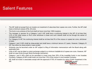 • The AIF shall not accept from an investor an investment of value less than rupees one crore. Further, the AIF shall
have a minimum corpus of Rs. 20 crore.
• The fund or any scheme of the fund shall not have more than 1000 investors.
• The manager or sponsor for a Category I and II AIF shall have a continuing interest in the AIF of not less than
2.5% of the initial corpus or Rs.5 crore whichever is lower and such interest shall not be through the waiver of
management fees.
• For Category III AIF, the continuing interest shall be not less that 5% of the corpus or rupees ten crore, whichever
is lower.
• Category I and II AIFs shall be close-ended and shall have a minimum tenure of 3 years. However, Category III
AIF may either be close-ended or open-ended.
• Schemes may be launched under an AIF subject to filing of information memorandum with the Board along with
applicable fees.
• Units of AIF may be listed on stock exchange subject to a minimum tradable lot of rupees one crore. However, AIF
shall not raise funds through Stock Exchange mechanism.
• Category I and II AIFs shall not be permitted to invest more than 25% of the investible funds in one Investee
Company. Category III AIFs shall invest not more than 10% of the corpus in one Investee Company.
• AIF shall not invest in associates except with the approval of 75% of investors by value of their investment in the
AIF.
Salient Features
 