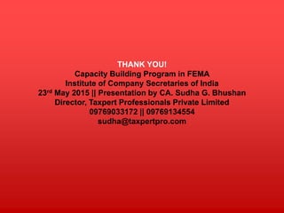 THANK YOU!
Capacity Building Program in FEMA
Institute of Company Secretaries of India
23rd May 2015 || Presentation by CA. Sudha G. Bhushan
Director, Taxpert Professionals Private Limited
09769033172 || 09769134554
sudha@taxpertpro.com
 