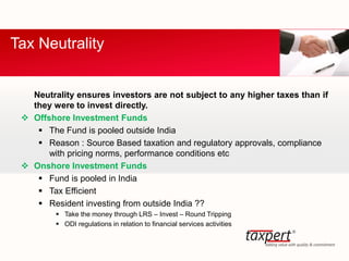 Neutrality ensures investors are not subject to any higher taxes than if
they were to invest directly.
 Offshore Investment Funds
 The Fund is pooled outside India
 Reason : Source Based taxation and regulatory approvals, compliance
with pricing norms, performance conditions etc
 Onshore Investment Funds
 Fund is pooled in India
 Tax Efficient
 Resident investing from outside India ??
 Take the money through LRS – Invest – Round Tripping
 ODI regulations in relation to financial services activities
Tax Neutrality
 