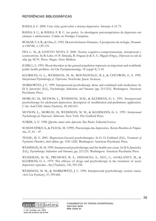 REFERÊNCIAS BIBLIOGRÁFICAS
BAHLS, S. C. 2000. Uma visão geral sobre a doença depressiva. Interação, 4, 61-73.
BAHLS, S. C., & BAHLS, F. R. C. (no prelo). As abordagens psicoterapêuticas da depressão em
crianças e adolescentes. Estudos em Psicologia. Campinas.
BUSSAB, V. S. R., & Otta, E. 1992. Desenvolvimento Humano: A perspectiva da etologia. Documenta CRP-08, 3, 129-135.
ITO, L. M., & LOTUFO NETO, F. 2000. Teorias cognitivo-comportamentais, interpessoal e
construtivista. In B. Lafer, O. P. Almeida, R. Fráguas Jr & E. C. Miguel (Orgs.), Depressão no ciclo da
vida, pp. 82-91. Porto Alegre: Artes Médicas.
JUDD, L. L. 1995. Mood disorders in the general population represent an important and worldwide
public health problem. Int Clin Psychopharmacology, 10 (suppl 4), 5-10.
KLERMAN, G. L., WEISSMAN, M. M., ROUNSAVILLE, B. J., & CHEVRON, E. S. 1999.
Interpersonal Psychotherapy of Depression. Northvale: Jason Aronson.
MARKOWITZ, J. C. 1999. Interpersonal psychotherapy alone and combined with medication. In
D. S. Janowsky (Ed.), Psychotherapy: Indications and Outcomes (pp. 213-231). Washington: American
Psychiatric Press.
MOREAU, D., MUFSON, L., WEISSMAN, M.M., & KLERMAN, G. L. 1991. Interpersonal
psychotherapy for adolescant depression: description of modification and preliminary application.
J Am Acad Child Adolesc Psychiatry, 30, 642-651.
MUFSON, L., MOREAU, D., WEISSMAN, M. M., & KLERMANN, G. L. 1993. Interpersonal
Psychotherapy for Depressed Adolescents. New York: The Guilford Press.
NARDI, A. E. 1998. Questões atuais sobre depressão. São Paulo: Editorial Lemos.
SCHESTATSKY, S., & FLECK, M. (1999). Psicoterapia das depressões. Revista Brasileira de Psiquiatria, 21, 41 – 47.
THASE, M. E. 2001. Depression-focused psychotherapies. In G. O. Gabbard (Ed.), Treatments of
Psychiatric Disorders, third edition, pp. 1181-1226. Washington: American Psychiatric Press.
WEISSMAN, M. M. 1999. Interpersonal psychotherapy and the health care scene. In D. S. Janowsky
(Ed.), Psychotherapy: Indications and Outcomes, pp. 213-231. Washington: American Psychiatric Press.
WEISSMAN, M. M., PRUSSOFF, B. A., DIMASCIO, A., NEU, C., GOKLANEY, M., &
KLERMAN, G. L. 1979. The efficacy of drugs and psychotherapy in the treatment of acute
depressive episodes. Am J Psychiatry, 136, 555-558.
WEISSMAN, M. M., & MARKOWITZ, J. C. 1994. Interpersonal psychotherapy current status.
Arch Gen Psychiatry, 51, 599-606.

10

n. 03, Curitiba, out. 2003
www.utp.br/psico.utp.online

FUNDAMENTOS DA TERAPIA INTERPESSOAL
Saint-Clair Bahls
Mitie Gisele Ito

 