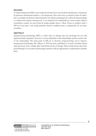 RESUMO
A terapia interpessoal (TIP) é uma terapia de formato breve que foi desenvolvida para o tratamento
de pacientes ambulatoriais adultos e, com depressão. Tem como foco as relações sociais do indivíduo e a condição atual destes relacionamentos. Os objetivos principais são o alívio da sintomatologia
e a melhora das relações interpessoais. A sua eficácia já foi estabelecida em vários estudos clínicos
controlados e parece ser uma forma de terapia simples, breve e eficaz. Pouco se conhece sobre a
TIP em nosso país e este artigo pretende oferecer condições para a compreensão de sua bases
científicas.
ABSTRACT
Interpersonal psychotherapy (IPT) is a brief form of therapy that was develodep for use with
depressed adult outpatients. Its focus is on the individual’s social relationships and the current state
of the relationships. The main goals of IPT are to decrease symptomatology and to improve
interpersonal functioning. The efficacy of ITP has been established in several controlled clinical
trials and seems to be a simple, brief and effective form of therapy. There is little known about this
psychotherapy in our country and this paper intend to offer an opportunity to undertand its scientific
basis.

2

n. 03, Curitiba, out. 2003
www.utp.br/psico.utp.online

FUNDAMENTOS DA TERAPIA INTERPESSOAL
Saint-Clair Bahls
Mitie Gisele Ito

 