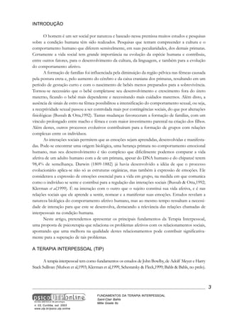 INTRODUÇÃO
O homem é um ser social por natureza e baseado nessa premissa muitos estudos e pesquisas
sobre a condição humana têm sido realizados. Pesquisas que tentam compreender a cultura e o
comportamento humano que diferem sensivelmente, em suas peculiaridades, dos demais primatas.
Certamente a vida social tem grande importância na evolução da espécie humana e contribuiu,
entre outros fatores, para o desenvolvimento da cultura, da linguagem, e também para a evolução
do comportamento afetivo.
A formação de famílias foi influenciada pela diminuição da região pélvica nas fêmeas causada
pela postura ereta e, pelo aumento do cérebro e da caixa craniana dos primatas, resultando em um
período de gestação curto e com o nascimento de bebês menos preparados para a sobrevivência.
Tornou-se necessário que o bebê completasse seu desenvolvimento e crescimento fora do útero
materno, ficando o bebê mais dependente e necessitando mais cuidados maternos. Além disto, a
ausência de sinais de estro na fêmea possibilitou a intensificação do comportamento sexual, ou seja,
a receptividade sexual passou a ser controlada mais por contingências sociais, do que por alterações
fisiológicas (Bussab & Otta,1992). Tantas mudanças favoreceram a formação de famílias, com um
vínculo prolongado entre macho e fêmea e com maior investimento parental na criação dos filhos.
Além destes, outros processos evolutivos contribuíram para a formação de grupos com relações
complexas entre os indivíduos.
As interações sociais permitem que as emoções sejam aprendidas, desenvolvidas e manifestadas. Pode-se encontrar uma origem biológica, uma herança primata no comportamento emocional
humano, mas seu desenvolvimento é tão complexo que dificilmente podemos comparar a vida
afetiva de um adulto humano com a de um primata, apesar do DNA humano e do chipanzé terem
98,4% de semelhança. Darwin (1809-1882) já havia desenvolvido a idéia de que o processo
evolucionário aplica-se não só as estruturas orgânicas, mas também à expressão de emoções. Ele
considerava a expressão de emoções essencial para a vida em grupo, na medida em que comunica
como o indivíduo se sente e contribui para a regulação das interações sociais (Bussab & Otta,1992;
Klerman et al,1999). É na interação com o outro que o sujeito constitui sua vida afetiva, e é nas
relações sociais que ele aprende a sentir, nomear e a manifestar suas emoções. Estudos revelam a
natureza biológica do comportamento afetivo humano, mas ao mesmo tempo ressaltam a necessidade de interação para que este se desenvolva, destacando a relevância das relações chamadas de
interpessoais na condição humana.
Neste artigo, pretendemos apresentar os principais fundamentos da Terapia Interpessoal,
uma proposta de psicoterapia que relaciona os problemas afetivos com os relacionamentos sociais,
apontando que uma melhora na qualidade destes relacionamentos pode contribuir significativamente para a superação de tais problemas.
A TERAPIA INTERPESSOAL (TIP)
A terapia interpessoal tem como fundamentos os estudos de John Bowlby, de Adolf Meyer e Harry
Stack Sullivan (Mufson et al,1993; Klerman et al,1999, Schestatsky & Fleck,1999; Bahls & Bahls, no prelo).

3

n. 03, Curitiba, out. 2003
www.utp.br/psico.utp.online

FUNDAMENTOS DA TERAPIA INTERPESSOAL
Saint-Clair Bahls
Mitie Gisele Ito

 