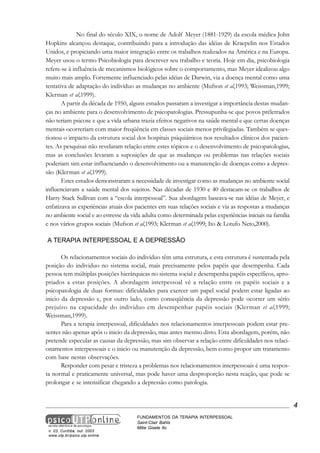 No final do século XIX, o nome de Adolf Meyer (1881-1929) da escola médica John
Hopkins alcançou destaque, contribuindo para a introdução das idéias de Kraepelin nos Estados
Unidos, e propiciando uma maior integração entre os trabalhos realizados na América e na Europa.
Meyer usou o termo Psicobiologia para descrever seu trabalho e teoria. Hoje em dia, psicobiologia
refere-se à influência de mecanismos biológicos sobre o comportamento, mas Meyer idealizou algo
muito mais amplo. Fortemente influenciado pelas idéias de Darwin, via a doença mental como uma
tentativa de adaptação do indivíduo as mudanças no ambiente (Mufson et al,1993; Weissman,1999;
Klerman et al,1999).
A partir da década de 1950, alguns estudos passaram a investigar a importância destas mudanças no ambiente para o desenvolvimento de psicopatologias. Pressupunha-se que povos préletrados
não teriam psicose e que a vida urbana trazia efeitos negativos na saúde mental e que certas doenças
mentais ocorreriam com maior freqüência em classes sociais menos privilegiadas. Também se questionou o impacto da estrutura social dos hospitais psiquiátricos nos resultados clínicos dos pacientes. As pesquisas não revelaram relação entre estes tópicos e o desenvolvimento de psicopatologias,
mas as conclusões levaram a suposições de que as mudanças ou problemas nas relações sociais
poderiam sim estar influenciando o desenvolvimento ou a manutenção de doenças como a depressão (Klerman et al,1999).
Estes estudos demonstraram a necessidade de investigar como as mudanças no ambiente social
influenciavam a saúde mental dos sujeitos. Nas décadas de 1930 e 40 destacam-se os trabalhos de
Harry Stack Sullivan com a “escola interpessoal”. Sua abordagem baseava-se nas idéias de Meyer, e
enfatizava as experiências atuais dos pacientes em suas relações sociais e via as respostas a mudanças
no ambiente social e ao estresse da vida adulta como determinada pelas experiências iniciais na família
e nos vários grupos sociais (Mufson et al,1993; Klerman et al,1999; Ito & Lotufo Neto,2000).
A TERAPIA INTERPESSOAL E A DEPRESSÃO
Os relacionamentos sociais do individuo têm uma estrutura, e esta estrutura é sustentada pela
posição do individuo no sistema social, mais precisamente pelos papéis que desempenha. Cada
pessoa tem múltiplas posições hierárquicas no sistema social e desempenha papéis específicos, apropriados a estas posições. A abordagem interpessoal vê a relação entre os papéis sociais e a
psicopatologia de duas formas: dificuldades para exercer um papel social podem estar ligadas ao
inicio da depressão e, por outro lado, como conseqüência da depressão pode ocorrer um sério
prejuízo na capacidade do individuo em desempenhar papéis sociais (Klerman et al,1999;
Weissman,1999).
Para a terapia interpessoal, dificuldades nos relacionamentos interpessoais podem estar presentes não apenas após o inicio da depressão, mas antes mesmo disto. Esta abordagem, porém, não
pretende especular as causas da depressão, mas sim observar a relação entre dificuldades nos relacionamentos interpessoais e o inicio ou manutenção da depressão, bem como propor um tratamento
com base nestas observações.
Responder com pesar e tristeza a problemas nos relacionamentos interpessoais é uma resposta normal e praticamente universal, mas pode haver uma desproporção nesta reação, que pode se
prolongar e se intensificar chegando a depressão como patologia.

4

n. 03, Curitiba, out. 2003
www.utp.br/psico.utp.online

FUNDAMENTOS DA TERAPIA INTERPESSOAL
Saint-Clair Bahls
Mitie Gisele Ito

 