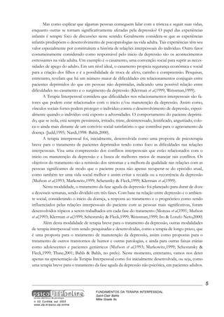 Mas como explicar que algumas pessoas conseguem lidar com a tristeza e seguir suas vidas,
enquanto outras se tornam significativamente afetadas pela depressão? O papel das experiências
infantis é sempre foco de discussões neste sentido. Geralmente considera-se que as experiências
infantis predispõem o desenvolvimento de psicopatologias na vida adulta. Tais experiências têm seu
valor especialmente por constituírem a história de relações interpessoais do individuo. Outro fator
costumeiramente considerado como responsável pelo inicio da depressão são os acontecimentos
estressantes na vida adulta. Um exemplo é o casamento, uma convenção social para suprir as necessidades de apego do adulto. Em um nível ideal, o casamento propicia segurança econômica e social
para a criação dos filhos e é a possibilidade de troca de afeto, carinho e compreensão. Pesquisas,
entretanto, revelam que há um número maior de dificuldades em relacionamentos conjugais entre
pacientes deprimidos do que em pessoas não deprimidas, indicando uma possível relação entre
dificuldades no casamento e o surgimento da depressão (Klerman et al,1999; Weissman,1999).
A Terapia Interpessoal considera que dificuldades nos relacionamentos interpessoais são fatores que podem estar relacionados com o inicio e/ou manutenção da depressão. Assim como,
vínculos sociais fortes podem proteger o individuo contra o desenvolvimento de depressão, especialmente quando o indivíduo está exposto a adversidades. O comportamento do paciente deprimido, que se isola, está sempre pessimista, irritado, triste, desinteressado, lentificado, angustiado, coloca-o ainda mais distante de um convívio social satisfatório o que contribui para o agravamento da
doença (Judd,1995; Nardi,1998: Bahls,2000).
A terapia interpessoal foi, inicialmente, desenvolvida como uma proposta de psicoterapia
breve para o tratamento de pacientes deprimidos tendo como foco as dificuldades nas relações
interpessoais. Visa uma compreensão dos conflitos interpessoais que estão relacionados com o
inicio ou manutenção da depressão e a busca de melhores meios de manejar tais conflitos. Os
objetivos do tratamento são a remissão dos sintomas e a melhora da qualidade nas relações com as
pessoas significantes de modo que o paciente possa não apenas recuperar-se do episódio atual,
como também ter uma vida social melhor e assim evitar a recaída ou a recorrência da depressão
(Mufson et al,1993; Markowitz,1999; Schetatsky & Fleck,1999; Klerman et al,1999).
Nesta modalidade, o tratamento da fase aguda da depressão foi planejado para durar de doze
a dezesseis semanas, sendo dividido em três fases. Com base na relação entre depressão e o ambiente social, considerando o inicio da doença, a resposta ao tratamento e o prognóstico como sendo
influenciados pelas relações interpessoais do paciente com as pessoas mais significativas, foram
desenvolvidos tópicos a serem trabalhados em cada fase do tratamento (Moreau et al,1991; Mufson
et al,1993; Klerman et al,1999; Schestatsky & Fleck,1999; Weissman,1999; Ito & Lotufo Neto,2000)
Além desta modalidade de terapia breve para o tratamento da depressão, outras modalidades
de terapia interpessoal vem sendo pesquisadas e desenvolvidas, como a terapia de longo prazo, que
é uma proposta para o tratamento de manutenção da depressão, assim como propostas para o
tratamento de outros transtornos de humor e outras patologias, e ainda para outras faixas etárias
como adolescentes e pacientes geriátricos (Mufson et al,1993; Markowitz,1999; Schestatsky &
Fleck,1999; Thase,2001; Bahls & Bahls, no prelo). Neste momento, entretanto, vamos nos deter
apenas na apresentação da Terapia Interpessoal como foi inicialmente desenvolvida, ou seja, como
uma terapia breve para o tratamento da fase aguda da depressão não psicótica, em pacientes adultos.

5

n. 03, Curitiba, out. 2003
www.utp.br/psico.utp.online

FUNDAMENTOS DA TERAPIA INTERPESSOAL
Saint-Clair Bahls
Mitie Gisele Ito

 