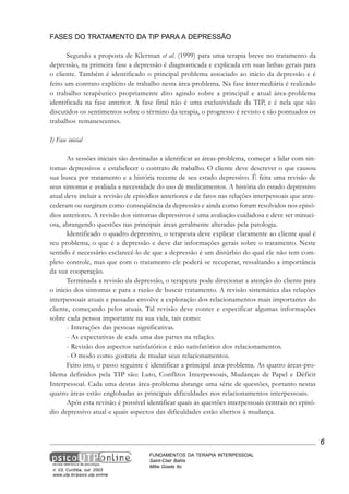 FASES DO TRATAMENTO DA TIP PARA A DEPRESSÃO
Segundo a proposta de Klerman et al. (1999) para uma terapia breve no tratamento da
depressão, na primeira fase a depressão é diagnosticada e explicada em suas linhas gerais para
o cliente. Também é identificado o principal problema associado ao inicio da depressão e é
feito um contrato explícito de trabalho nesta área-problema. Na fase intermediária é realizado
o trabalho terapêutico propriamente dito agindo sobre a principal e atual área-problema
identificada na fase anterior. A fase final não é uma exclusividade da TIP, e é nela que são
discutidos os sentimentos sobre o término da terapia, o progresso é revisto e são pontuados os
trabalhos remanescentes.
I) Fase inicial
As sessões iniciais são destinadas a identificar as áreas-problema, começar a lidar com sintomas depressivos e estabelecer o contrato de trabalho. O cliente deve descrever o que causou
sua busca por tratamento e a história recente de seu estado depressivo. É feita uma revisão de
seus sintomas e avaliada a necessidade do uso de medicamentos. A história do estado depressivo
atual deve incluir a revisão de episódios anteriores e de fatos nas relações interpessoais que antecederam ou surgiram como conseqüência da depressão e ainda como foram resolvidos nos episódios anteriores. A revisão dos sintomas depressivos é uma avaliação cuidadosa e deve ser minuciosa, abrangendo questões nas principais áreas geralmente alteradas pela patologia.
Identificado o quadro depressivo, o terapeuta deve explicar claramente ao cliente qual é
seu problema, o que é a depressão e deve dar informações gerais sobre o tratamento. Neste
sentido é necessário esclarecê-lo de que a depressão é um distúrbio do qual ele não tem completo controle, mas que com o tratamento ele poderá se recuperar, ressaltando a importância
da sua cooperação.
Terminada a revisão da depressão, o terapeuta pode direcionar a atenção do cliente para
o inicio dos sintomas e para a razão de buscar tratamento. A revisão sistemática das relações
interpessoais atuais e passadas envolve a exploração dos relacionamentos mais importantes do
cliente, começando pelos atuais. Tal revisão deve conter e especificar algumas informações
sobre cada pessoa importante na sua vida, tais como:
- Interações das pessoas significativas.
- As expectativas de cada uma das partes na relação.
- Revisão dos aspectos satisfatórios e não satisfatórios dos relacionamentos.
- O modo como gostaria de mudar seus relacionamentos.
Feito isto, o passo seguinte é identificar a principal área-problema. As quatro áreas-problema definidos pela TIP são: Luto, Conflitos Interpessoais, Mudanças de Papel e Déficit
Interpessoal. Cada uma destas área-problema abrange uma série de questões, portanto nestas
quatro áreas estão englobadas as principais dificuldades nos relacionamentos interpessoais.
Após esta revisão é possível identificar quais as questões interpessoais centrais no episódio depressivo atual e quais aspectos das dificuldades estão abertos à mudança.

6

n. 03, Curitiba, out. 2003
www.utp.br/psico.utp.online

FUNDAMENTOS DA TERAPIA INTERPESSOAL
Saint-Clair Bahls
Mitie Gisele Ito

 