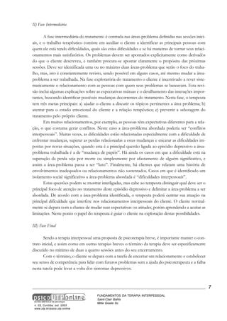 II) Fase Intermediária
A fase intermediária do tratamento é centrada nas áreas-problema definidas nas sessões iniciais, e o trabalho terapêutico consiste em auxiliar o cliente a identificar as principais pessoas com
quem ele está tendo dificuldades, quais são estas dificuldades e se há maneiras de tornar seus relacionamentos mais satisfatórios. Os problemas devem ser apontados explicitamente como derivados
do que o cliente descreveu, e também procura-se apontar claramente o propósito das próximas
sessões. Deve ser identificada uma ou no máximo duas áreas-problema que serão o foco do trabalho, mas, isto é constantemente revisto, sendo possível em alguns casos, até mesmo mudar a áreaproblema a ser trabalhada. Na fase exploratória do tratamento o cliente é incentivado a rever sistematicamente o relacionamento com as pessoas com quem seus problemas se baseavam. Esta revisão inclui algumas explicações sobre as expectativas mútuas e o detalhamento das interações importantes, buscando identificar possíveis mudanças decorrentes do tratamento. Nesta fase, o terapeuta
tem três metas principais: a) ajudar o cliente a discutir os tópicos pertinentes a área problema; b)
atentar para o estado emocional do cliente e a relação terapêutica; c) prevenir a sabotagem do
tratamento pelo próprio cliente.
Em muitos relacionamentos, por exemplo, as pessoas têm expectativas diferentes para a relação, o que costuma gerar conflitos. Neste caso a área-problema abordada poderia ser “conflitos
interpessoais”. Muitas vezes, as dificuldades estão relacionadas especialmente com a dificuldade de
enfrentar mudanças, superar as perdas relacionadas a estas mudanças e encarar as dificuldades impostas por novas situações, quando esta é a principal questão ligada ao episódio depressivo a áreaproblema trabalhada é a de “mudança de papéis”. Há ainda os casos em que a dificuldade está na
superação da perda seja por morte ou simplesmente por afastamento de alguém significativo, e
assim a área-problema passa a ser “luto”. Finalmente, há clientes que relatam uma história de
envolvimentos inadequados ou relacionamentos não sustentados. Casos em que é identificado um
isolamento social significativo a área-problema abordada é “dificuldades interpessoais”.
Estas questões podem se mostrar interligadas, mas cabe ao terapeuta distinguir qual deve ser o
principal foco de atenção no tratamento deste episódio depressivo e delimitar a área-problema a ser
abordada. De acordo com a área-problema identificada, o terapeuta poderá centrar sua atuação na
principal dificuldade que interfere nos relacionamentos interpessoais do cliente. O cliente normalmente se depara com a chance de mudar suas expectativas ou atitudes, porém aprendendo a aceitar as
limitações. Neste ponto o papel do terapeuta é guiar o cliente na exploração destas possibilidades.
III) Fase Final
Sendo a terapia interpessoal uma proposta de psicoterapia breve, é importante manter o contrato inicial, e assim como em outras terapias breves o término da terapia deve ser especificamente
discutido no mínimo de duas a quatro sessões antes do seu encerramento.
Com o término, o cliente se depara com a tarefa de encerrar um relacionamento e estabelecer
seu senso de competência para lidar com futuros problemas sem a ajuda do psicoterapeuta e a falha
nesta tarefa pode levar a volta dos sintomas depressivos.

7

n. 03, Curitiba, out. 2003
www.utp.br/psico.utp.online

FUNDAMENTOS DA TERAPIA INTERPESSOAL
Saint-Clair Bahls
Mitie Gisele Ito

 