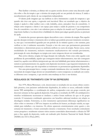 Para facilitar o término, as últimas três ou quatro sessões devem conter uma discussão explícita sobre o fim da terapia e que o término da terapia pode ser um período de tristeza. E ainda o
reconhecimento pelo cliente de sua competência independente.
O cliente pode imaginar que sua melhora se deve inteiramente a ajuda do terapeuta e que
quando não tiver este apoio, a regressão será inevitável. Deve ser ressaltado que o objetivo da
terapia é ajuda-lo a lidar melhor com a vida (trabalho, amor, amizades) fora do consultório. A
relação entre terapeuta e cliente é um espaço para realçar a saúde do paciente e sua competência
fora do consultório e isto não é um substituto para as relações do mundo real. É particularmente
importante facilitar e/ou desenvolver a habilidade do cliente para julgar quando precisa ou precisará
de ajuda.
A maioria das pessoas apresenta algum desconforto com o término da terapia. Para aqueles
que não desejam terminar o tratamento deve-se indicar que poderão procurar tratamento novamente, mas que é recomendável aguardar por um período de no mínimo quatro a oito semanas, para
verificar se isto é realmente necessário. Exceção a isto são casos que permanecem gravemente
sintomáticos e demonstram pouca ou nenhuma melhora no curso da terapia. Nestes casos, outras
modalidades de tratamento, inclusive tratamento medicamentoso não tentado previamente,
psicoterapia de outra abordagem ou terapia com outro terapeuta devem ser consideradas.
Para certos clientes, terapias de longa duração são indicadas. Entre estes estão aqueles com
problemas de personalidade, aqueles que conseguem iniciar relacionamentos, mas não conseguem
mantê-los, aqueles com déficits interpessoais que não tem habilidade para iniciar relacionamentos e
sentem-se permanentemente sós, aqueles com depressão recorrente e que requerem tratamentos de
manutenção e clientes que não respondem ao tratamento ou permanecem agudamente deprimidos.
Em uma psicoterapia breve o tempo contratado inicialmente deve ser mantido. Clientes que
necessitam de terapias longas devem ser encaminhados a outros terapeutas ou realizado um contrato diferente com o terapeuta, o que envolve uma mudança no foco e nas técnicas.
RESULADOS DE TRATAMENTO COM TIP NA DEPRESSÃO
Em 1979, Mirna Weissman e cols. descreveram os resultados de seu ensaio clínico controlado pioneiro, com pacientes ambulatoriais deprimidos, de ambos os sexos, utilizando isoladamente TIP, amitriptilina e a combinação de ambos, comparados com um grupo controle, por
dezesseis semanas na fase aguda da depressão. Em geral, os resultados da TIP e do antidepressivo
tricíclico isoladamente mostraram-se similares e ambos foram melhores do que os do grupo
controle. O tratamento combinado apresentou um benefício adicional modesto em relação as
abordagens isoladas. Entretanto, os dois tratamentos apresentaram diferenças significativas no
efeito sobre os sintomas: a TIP teve impacto na melhora do humor, na ideação suicida, na capacidade para trabalhar e no interesse. Os efeitos aparecem estatisticamente entre quatro e oito
semanas de tratamento e foram sustentados durante o tratamento. Estes resultados estimularam
outras pesquisas e atualmente existem vários ensaios controlados demostrando a eficácia da TIP
para a fase aguda da depressão, sendo um realizado pelo Instituto Nacional de Saúde Mental
(NIMH) dos EUA (Thase,2001).

8

n. 03, Curitiba, out. 2003
www.utp.br/psico.utp.online

FUNDAMENTOS DA TERAPIA INTERPESSOAL
Saint-Clair Bahls
Mitie Gisele Ito

 