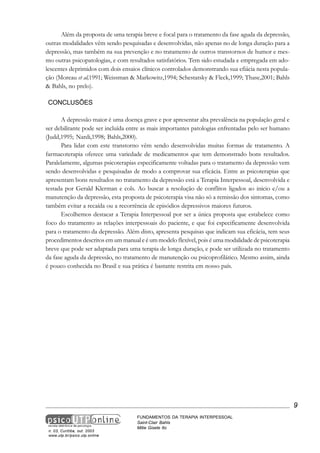 Além da proposta de uma terapia breve e focal para o tratamento da fase aguda da depressão,
outras modalidades vêm sendo pesquisadas e desenvolvidas, não apenas no de longa duração para a
depressão, mas também na sua prevenção e no tratamento de outros transtornos de humor e mesmo outras psicopatologias, e com resultados satisfatórios. Tem sido estudada e empregada em adolescentes deprimidos com dois ensaios clínicos controlados demonstrando sua efiácia nesta população (Moreau et al,1991; Weissman & Markowitz,1994; Schestatsky & Fleck,1999; Thase,2001; Bahls
& Bahls, no prelo).
CONCLUSÕES
A depressão maior é uma doença grave e por apresentar alta prevalência na população geral e
ser debilitante pode ser incluída entre as mais importantes patologias enfrentadas pelo ser humano
(Judd,1995; Nardi,1998; Bahls,2000).
Para lidar com este transtorno vêm sendo desenvolvidas muitas formas de tratamento. A
farmacoterapia oferece uma variedade de medicamentos que tem demonstrado bons resultados.
Paralelamente, algumas psicoterapias especificamente voltadas para o tratamento da depressão vem
sendo desenvolvidas e pesquisadas de modo a comprovar sua eficácia. Entre as psicoterapias que
apresentam bons resultados no tratamento da depressão está a Terapia Interpessoal, desenvolvida e
testada por Gerald Klerman e cols. Ao buscar a resolução de conflitos ligados ao inicio e/ou a
manutenção da depressão, esta proposta de psicoterapia visa não só a remissão dos sintomas, como
também evitar a recaída ou a recorrência de episódios depressivos maiores futuros.
Escolhemos destacar a Terapia Interpessoal por ser a única proposta que estabelece como
foco do tratamento as relações interpessoais do paciente, e que foi especificamente desenvolvida
para o tratamento da depressão. Além disto, apresenta pesquisas que indicam sua eficácia, tem seus
procedimentos descritos em um manual e é um modelo flexível, pois é uma modalidade de psicoterapia
breve que pode ser adaptada para uma terapia de longa duração, e pode ser utilizada no tratamento
da fase aguda da depressão, no tratamento de manutenção ou psicoprofilático. Mesmo assim, ainda
é pouco conhecida no Brasil e sua prática é bastante restrita em nosso país.

9

n. 03, Curitiba, out. 2003
www.utp.br/psico.utp.online

FUNDAMENTOS DA TERAPIA INTERPESSOAL
Saint-Clair Bahls
Mitie Gisele Ito

 