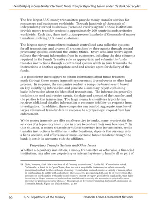 Financial Crimes Enforcement Network
Feasibility of a Cross-Border Electronic Funds Transfer Reporting System under the Bank Secrecy Act
66 U.S. Department of the Treasury
The few largest U.S. money transmitters provide money transfer services for
consumers and businesses worldwide. Through hundreds of thousands of
independently owned businesses (“send and receive agents”), these institutions
provide money transfer services in approximately 200 countries and territories
worldwide. Each day, these institutions process hundreds of thousands of money
transfers involving U.S.-based customers.
The largest money transmitters maintain centralized data collection systems
for all transactions and process all transactions by their agents through central
processing systems located in the United States. Every send and receive agent
collects the relevant information from its customers, including the data elements
required by the Funds Transfer rule as appropriate, and submits the funds
transfer instructions through a centralized system which in turn transmits the
instructions to another appropriate send and receive agent for delivery of the
funds.
It is possible for investigators to obtain information about funds transfers
made through these money transmitters pursuant to a subpoena or other legal
process. In response, the companies conduct a computer-based search based
on key identifying information and generate a summary report containing
basic information about the identified transactions. The information generally
includes the send and receive agents, the date and amount of the transfer, and
the parties to the transaction. The large money transmitters typically can
retrieve additional detailed information in response to follow-up requests from
investigators. In addition, these companies can conduct aggregate searches of
larger volumes of transfer data in response to a proper legal request from law
enforcement.
While money transmitters offer an alternative to banks, many must retain the
services of a depository institution in order to conduct their own business.58
In
this situation, a money transmitter collects currency from its customers, sends
transfer instructions to affiliates in other locations, deposits the currency into
a bank account, and effects one or more electronic funds transfers through the
bank to settle its accounts with the affiliates.
Proprietary Transfer Systems and Other Issues
Whether a depository institution, a money transmitter, or otherwise, a financial
institution, may also use proprietary or internal systems to handle all or part of
58	 Note, however, that this is not true of all “money transmitters.” As the 9/11 Commission noted,
“A hawala, at least in its “pure” form, does not use a negotiable instrument or other commonly
recognized method for the exchange of money. Hawaladars instead employ a variety of means, often
in combination, to settle with each other: they can settle preexisting debt, pay to or receive from the
accounts of third parties within the same country, import or export goods (both legal goods, with false
invoicing, or illegal commerce, such as drug trafficking) to satisfy the accounts, or physically move
currency or precious metal or stones..” Monograph on Terrorist Financing, National Commission on
Terrorist Attacks Upon the United States. p. 68
 