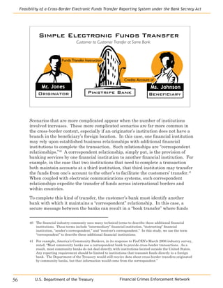 Financial Crimes Enforcement Network
Feasibility of a Cross-Border Electronic Funds Transfer Reporting System under the Bank Secrecy Act
56 U.S. Department of the Treasury
Funds Transfer Instruction
Pinstripe BankOriginator
Ms. Johnson
Simple Electronic Funds Transfer
Customer to Customer Transfer at Same Bank
Credits Account of
Mr. Jones
Beneficiary
Scenarios that are more complicated appear when the number of institutions
involved increases. These more complicated scenarios are far more common in
the cross-border context, especially if an originator’s institution does not have a
branch in the beneficiary’s foreign location. In this case, one financial institution
may rely upon established business relationships with additional financial
institutions to complete the transaction. Such relationships are “correspondent
relationships.”40
A correspondent relationship, simply put, is the provision of
banking services by one financial institution to another financial institution. For
example, in the case that two institutions that need to complete a transaction
both maintain accounts at a third institution, that third institution may transfer
the funds from one’s account to the other’s to facilitate the customers’ transfer.41
When coupled with electronic communications systems, such correspondent
relationships expedite the transfer of funds across international borders and
within countries.
To complete this kind of transfer, the customer’s bank must identify another
bank with which it maintains a “correspondent” relationship. In this case, a
secure message between the banks can result in a “book transfer” where funds
40	 The financial industry commonly uses many technical terms to describe these additional financial
institutions. These terms include “intermediary” financial institution, “instructing” financial
institution, “sender’s correspondent,” and “receiver’s correspondent.” In this study, we use the term
“correspondent” to describe these additional financial institutions.
41	 For example, America’s Community Bankers, in its response to FinCEN’s March 2006 industry survey,
noted, “Most community banks use a correspondent bank to provide cross-border transactions. As a
result, most community banks do not deal directly with institutions located outside the United States.
Any reporting requirement should be limited to institutions that transmit funds directly to a foreign
bank. The Department of the Treasury would still receive data about cross-border transfers originated
by community banks, but that information would come from the correspondent.”
 