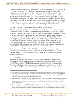 Financial Crimes Enforcement Network
Feasibility of a Cross-Border Electronic Funds Transfer Reporting System under the Bank Secrecy Act
58 U.S. Department of the Treasury
Cross-border electronic funds transfers of the type considered by this study flow
primarily through banks.42
However, money remitters also provide valid and
legitimate financial services in this area. Generally, remitters receive from
their customers cash, for which the remitter transfers corresponding value to
designated beneficiaries for a fee. Money remitters generally tend to engage in
low dollar transactions, and traditionally serve the non-banking segment of the
population -- notably new immigrants, permit-holding or clandestine foreigners,
or any other person not having a bank account -- and frequently transfer funds
to less advanced regions of the world where banking services are scarce.
Primary Industry Funds Transfer Systems in Operation
The actual exchange of data and funds necessary to complete a funds transfer
transaction relies upon electronic processing, settlement, and communication
systems.43
This study focuses primarily upon the communication aspect of these
systems. While the various payment and messaging systems offer differing
levels of functionality, the instruction messages underlying all of these functions
are the primary source of the data at issue in this study.44
From a financial
intelligence perspective, it is the information about the transaction rather
than the movement of any actual funds that advances the effort to combat
illicit finance. The payment instructions themselves identify the parties to the
transaction and sometimes even more detailed information.
For the purposes of this study, FinCEN examined the operations of three
payment or messaging systems in operation in the United States – Fedwire,
CHIPS, SWIFT -- and proprietary systems, primarily those used by money
services businesses.
Fedwire
The Federal Reserve Banks own and operate the Fedwire funds transfer
system that serves as the primary domestic electronic funds transfer system
in the United States. The Fedwire system handles both the transmission of
funds transfer instruction messages among financial institutions, as well as
the settlement of the payment among the Fedwire participants. The Fedwire
42	 This study, due to the limitations imposed by Section 6302 and the scope of the current funds transfer
rule, does not examine the use of internet-based payment systems, stored value cards, ATM networks,
etc. A significant number of “electronic funds transfers” traverse such systems, but would not fall
within the scope of the proposed reporting requirement.
43	 For purposes of this report, the term “settlement” refers to the actual debiting and crediting of accounts
of the participant financial institutions. Communication between the participant financial institutions
supports the settlement process as a means by which the institutions advise one another of actual
debits and credits.
44	 For example, Fedwire and CHIPS involve both the transmission of instruction messages and the
settlement between institutions. SWIFT, on the other hand, does not effect the actual movement of any
funds, but consists entirely of instructions for transfers that the institutions must complete by other
means.
 