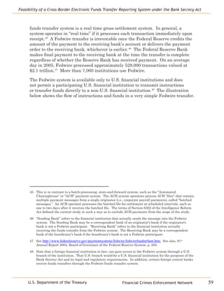 Financial Crimes Enforcement Network
Feasibility of a Cross-Border Electronic Funds Transfer Reporting System under the Bank Secrecy Act
59U.S. Department of the Treasury
funds transfer system is a real time gross settlement system. In general, a
system operates in “real time” if it processes each transaction immediately upon
receipt.45
A Fedwire transfer is irrevocable once the Federal Reserve credits the
amount of the payment to the receiving bank’s account or delivers the payment
order to the receiving bank, whichever is earlier.46
The Federal Reserve Bank
makes final payment to the receiving bank at the time the transfer is complete
regardless of whether the Reserve Bank has received payment. On an average
day in 2005, Fedwire processed approximately 528,000 transactions valued at
$2.1 trillion.47
More than 7,000 institutions use Fedwire.
The Fedwire system is available only to U.S. financial institutions and does
not permit a participating U.S. financial institution to transmit instructions
or transfer funds directly to a non-U.S. financial institution.48
The illustration
below shows the flow of instructions and funds in a very simple Fedwire transfer.
45	 This is in contrast to a batch-processing, store-and-forward system, such as the “Automated
Clearinghouse” or “ACH” payment system. The ACH system operators process ACH “files” that contain
multiple payment messages from a single originator (i.e., corporate payroll payments), called “batched
messages.” An ACH operator processes the batched file for settlement at scheduled intervals, such as
one to two days after it receives the batched file. The terms of Section 6302 of the Intelligence Reform
Act defined the current study in such a way as to exclude ACH payments from the scope of the study.
46	 “Sending Bank” refers to the financial institution that actually sends the message into the Fedwire
system. The Sending Bank may be a correspondent bank of an originator’s bank if the originator’s
bank is not a Fedwire participant. “Receiving Bank” refers to the financial institution actually
receiving the funds transfer from the Fedwire system. The Receiving Bank may be a correspondent
bank of the beneficiary’s bank if the beneficiary’s bank is not a Fedwire participant.
47	 See http://www.federalreserve.gov/paymentsystems/fedwire/fedwirefundstrfann.htm. See also, 91st
Annual Report 2004, Board of Governors of the Federal Reserve System, p. 285.
48	 Note that a foreign financial institution in fact, can gain access to the Fedwire system through a U.S.
branch of the institution. That U.S. branch would be a U.S. financial institution for the purposes of the
Bank Secrecy Act and its legal and regulatory requirements. In addition, certain foreign central banks
receive funds transfers through the Fedwire funds transfer system.
 