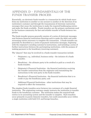 55U.S. Department of the Treasury
Appendix D – Fundamentals of the
Funds Transfer Process
Essentially, an electronic funds transfer is a transaction by which funds move
from one institution to another or one account to another at the direction of an
institution’s customer and through the transmission of electronic instruction
messages that cause the institutions to make the required bookkeeping entries
and make the funds available. Funds transfers are the primary mechanism used
by the business community for fast and reliable transfer of funds between two
parties.
The funds transfer process generally consists of a series of electronic messages
sent between financial institutions directing each to make the debit and credit
accounting entries necessary to complete the transaction. A funds transfer can
generally be described as a series of payment instruction messages, beginning
with the originator’s (sending customer’s) instructions, and including a series of
further instructions between the participating institutions, with the purpose of
making payment to the beneficiary (receiving customer).
The “players” that may be involved in a funds transfer transaction include:
Originator, e.g., individual, business entity - the initiator of a funds
transfer;
Beneficiary - the ultimate party to be credited or paid as a result of a
funds transfer;
Originator’s Financial Institution - the financial institution receiving
the transfer instructions from the originator and transmitting the
instructions to the next party in the funds transfer;
Beneficiary’s Financial Institution - the financial institution that is to
credit or pay the beneficiary party; and
Additional Financial Institutions - other institutions that may be
required to effect the transaction.
The simplest funds transfers occur between two customers of a single financial
institution. The originating customer simply instructs the institution to transfer
funds to the beneficiary customer. The institution makes the required book
entries in its accounting system and the transfer is complete. Such transfers
occur primarily in purely domestic transfers, but could conceivably occur within
a single institution with both U.S. and foreign branches.
•
•
•
•
•
Financial Crimes Enforcement Network
 