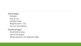 Advantages
◦ Portable
◦ Easy to use
◦ Upright image
◦ Magnification  15x
◦ Can use w/o dilation
Disadvantages
◦ Small field of view
◦ Lack of stereopsis
◦ Media opacities can degrade image
 