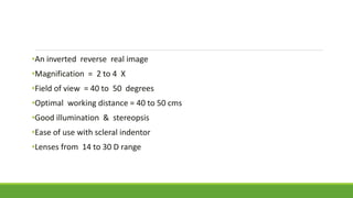 •An inverted reverse real image
•Magnification = 2 to 4 X
•Field of view = 40 to 50 degrees
•Optimal working distance = 40 to 50 cms
•Good illumination & stereopsis
•Ease of use with scleral indentor
•Lenses from 14 to 30 D range
 