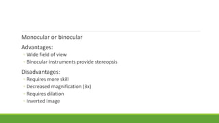Monocular or binocular
Advantages:
◦ Wide field of view
◦ Binocular instruments provide stereopsis
Disadvantages:
◦ Requires more skill
◦ Decreased magnification (3x)
◦ Requires dilation
◦ Inverted image
 