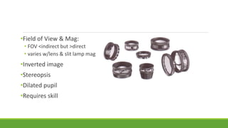 •Field of View & Mag:
• FOV <indirect but >direct
• varies w/lens & slit lamp mag
•Inverted image
•Stereopsis
•Dilated pupil
•Requires skill
 