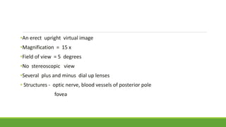 •An erect upright virtual image
•Magnification = 15 x
•Field of view = 5 degrees
•No stereoscopic view
•Several plus and minus dial up lenses
• Structures - optic nerve, blood vessels of posterior pole
fovea
 
