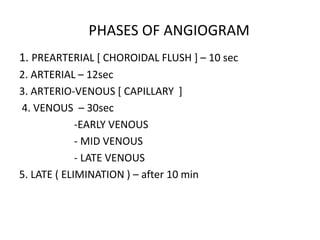 1. PREARTERIAL [ CHOROIDAL FLUSH ] – 10 sec
2. ARTERIAL – 12sec
3. ARTERIO-VENOUS [ CAPILLARY ]
4. VENOUS – 30sec
-EARLY VENOUS
- MID VENOUS
- LATE VENOUS
5. LATE ( ELIMINATION ) – after 10 min
PHASES OF ANGIOGRAM
 