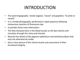 INTRODUCTION
• The word Angiography - Greek angeion, "vessel" and graphien, "to write or
record".
• it is a fundal photography ,performed in rapid sequence following
intravenous injection of fluorescein dye
• It provides three main information:
• The flow characteristics in the blood vessels as the dye reaches and
circulates through the retina and choroid
• Records fine details of the pigment epithelium and retinalcirculation that
may not otherwise be visible
• Give a clear picture of the retinal vessels and assessment of their
functional integrity.
 