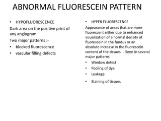 ABNORMAL FLUORESCEIN PATTERN
• HYPOFLUORESCENCE
Dark area on the positive print of
any angiogram
Two major patterns :-
• blocked fluorescence
• vascular filling defects
• HYPER FLUORESCENCE
Appearance of areas that are more
fluorescent either due to enhanced
visualization of a normal density of
fluorescein in the fundus or an
absolute increase in the fluorescein
content of the tissues . Seen in several
major patterns
• Window defect
• Pooling of dye
• Leakage
• Staining of tissues
 
