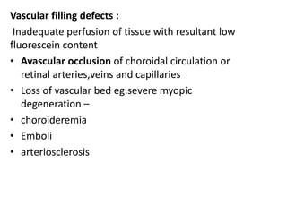 Vascular filling defects :
Inadequate perfusion of tissue with resultant low
fluorescein content
• Avascular occlusion of choroidal circulation or
retinal arteries,veins and capillaries
• Loss of vascular bed eg.severe myopic
degeneration –
• choroideremia
• Emboli
• arteriosclerosis
 
