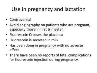 Use in pregnancy and lactation
• Controversial
• Avoid angiography on patients who are pregnant,
especially those in first trimester.
• Fluorescein Crosses the placenta
• Fluorescein is secreted in milk.
• Has been done in pregnancy with no adverse
effect
• There have been no reports of fetal complications
for fluorescein injection during pregnancy.
 