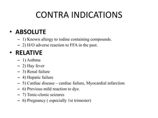 CONTRA INDICATIONS
• ABSOLUTE
– 1) Known allergy to iodine containing compounds.
– 2) H/O adverse reaction to FFA in the past.
• RELATIVE
– 1) Asthma
– 2) Hay fever
– 3) Renal failure
– 4) Hepatic failure
– 5) Cardiac disease – cardiac failure, Myocardial infarction
– 6) Previous mild reaction to dye.
– 7) Tonic-clonic seizures
– 6) Pregnancy ( especially 1st trimester)
 