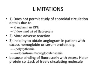 LIMITATIONS
• 1) Does not permit study of choroidal circulation
details due to
– a) melanin in RPE
– b) low mol wt of fluorescein
• 2) More adverse reaction
• 3) Inability to obtain angiogram in patient with
excess hemoglobin or serum protein.e.g.
– - polycythemia
– -weldenstrom macroglobulenaemia
• because binding of fluorescein with excess Hb or
protein so ,Lack of freely circulating molecule
 