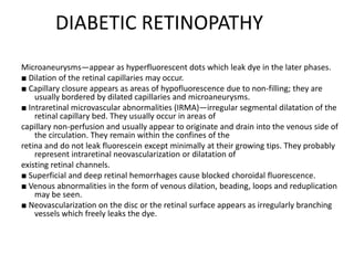 DIABETIC RETINOPATHY
Microaneurysms—appear as hyperfluorescent dots which leak dye in the later phases.
■ Dilation of the retinal capillaries may occur.
■ Capillary closure appears as areas of hypofluorescence due to non-filling; they are
usually bordered by dilated capillaries and microaneurysms.
■ Intraretinal microvascular abnormalities (IRMA)—irregular segmental dilatation of the
retinal capillary bed. They usually occur in areas of
capillary non-perfusion and usually appear to originate and drain into the venous side of
the circulation. They remain within the confines of the
retina and do not leak fluorescein except minimally at their growing tips. They probably
represent intraretinal neovascularization or dilatation of
existing retinal channels.
■ Superficial and deep retinal hemorrhages cause blocked choroidal fluorescence.
■ Venous abnormalities in the form of venous dilation, beading, loops and reduplication
may be seen.
■ Neovascularization on the disc or the retinal surface appears as irregularly branching
vessels which freely leaks the dye.
 