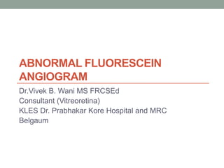 ABNORMAL FLUORESCEIN
ANGIOGRAM
Dr.Vivek B. Wani MS FRCSEd
Consultant (Vitreoretina)
KLES Dr. Prabhakar Kore Hospital and MRC
Belgaum
 