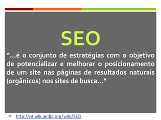 SEO
“...é o conjunto de estratégias com o objetivo
de potencializar e melhorar o posicionamento
de um site nas páginas de resultados naturais
(orgânicos) nos sites de busca..."
 http://pt.wikipedia.org/wiki/SEO
 