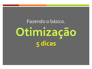 Fazendo o básico.
Otimização
5 dicas
 