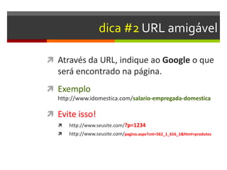 dica #2 URL amigável
 Através da URL, indique ao Google o que
será encontrado na página.
 Exemplo
http://www.idomestica.com/salario-empregada-domestica
 Evite isso!
 http://www.seusite.com/?p=1234
 http://www.seusite.com/pagina.aspx?cnt=562_1_616_1&html=produtos
 