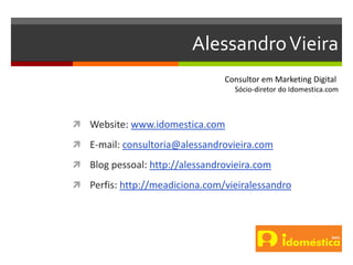 AlessandroVieira
 Website: www.idomestica.com
 E-mail: consultoria@alessandrovieira.com
 Blog pessoal: http://alessandrovieira.com
 Perfis: http://meadiciona.com/vieiralessandro
Consultor em Marketing Digital
Sócio-diretor do Idomestica.com
 